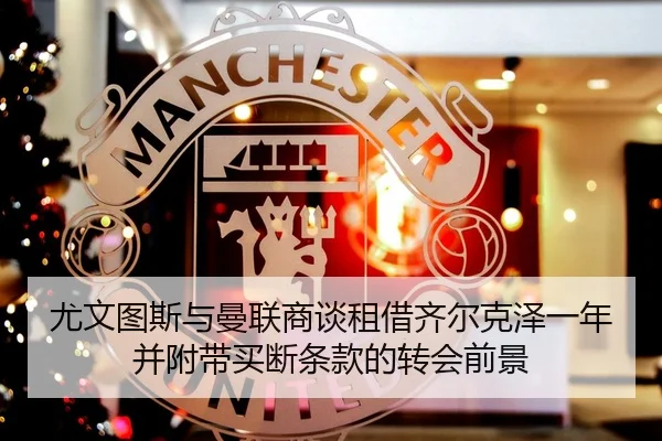 尤文图斯与曼联商谈租借齐尔克泽一年并附带买断条款的转会前景