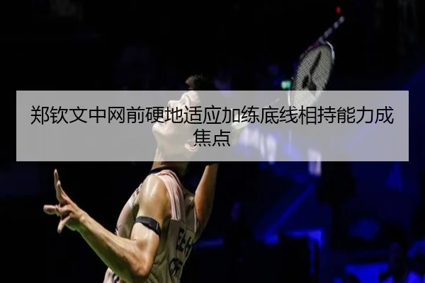 郑钦文中网前硬地适应加练底线相持能力成焦点