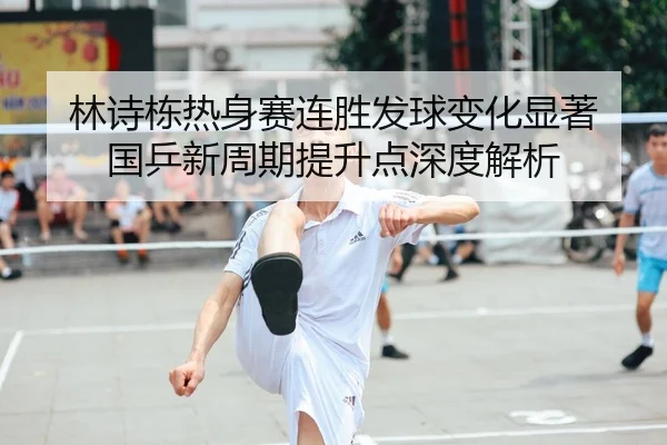 林诗栋热身赛连胜发球变化显著 国乒新周期提升点深度解析
